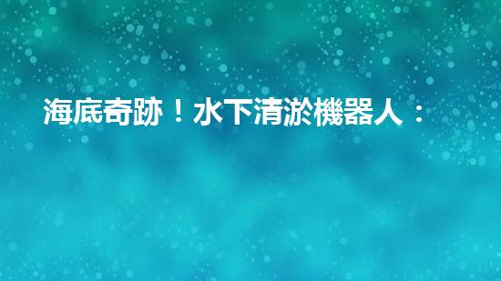 海底奇跡！水下清淤機器人：解放河道，保護水環(huán)境！